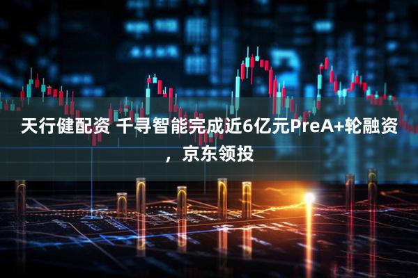 天行健配资 千寻智能完成近6亿元PreA+轮融资，京东领投