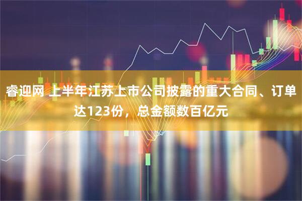 睿迎网 上半年江苏上市公司披露的重大合同、订单达123份，总金额数百亿元