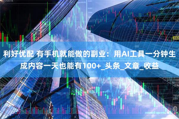利好优配 有手机就能做的副业：用AI工具一分钟生成内容一天也能有100+_头条_文章_收益