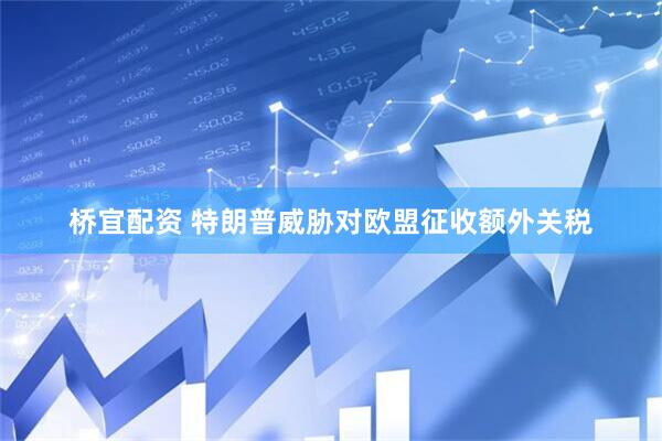 桥宜配资 特朗普威胁对欧盟征收额外关税