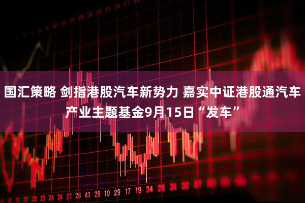 国汇策略 剑指港股汽车新势力 嘉实中证港股通汽车产业主题基金9月15日“发车”