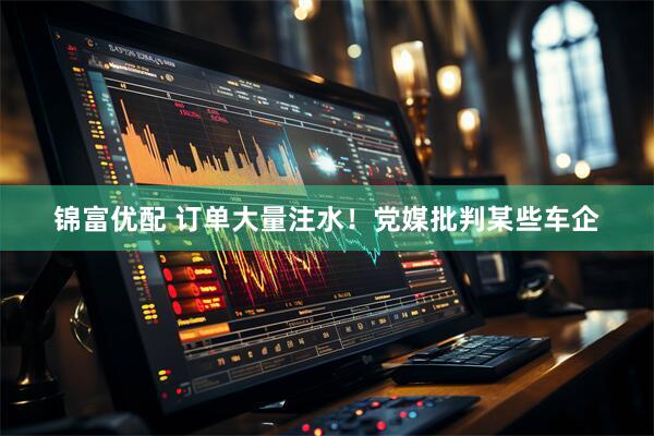 锦富优配 订单大量注水！党媒批判某些车企