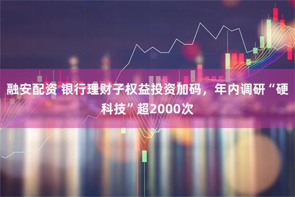 融安配资 银行理财子权益投资加码，年内调研“硬科技”超2000次
