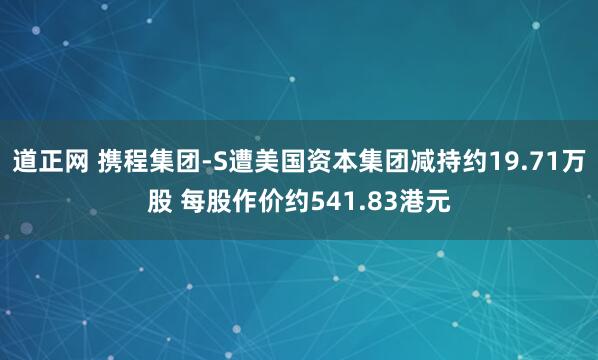 道正网 携程集团-S遭美国资本集团减持约19.71万股 每股作价约541.83港元