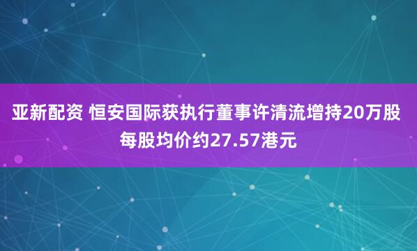 亚新配资 恒安国际获执行董事许清流增持20万股 每股均价约27.57港元