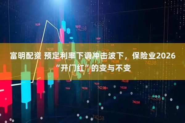 富明配资 预定利率下调冲击波下，保险业2026“开门红”的变与不变