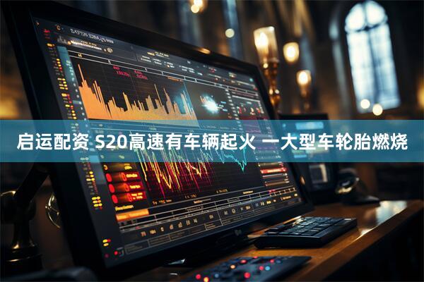 启运配资 S20高速有车辆起火 一大型车轮胎燃烧