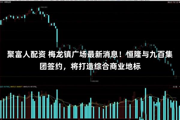 聚富人配资 梅龙镇广场最新消息！恒隆与九百集团签约，将打造综合商业地标