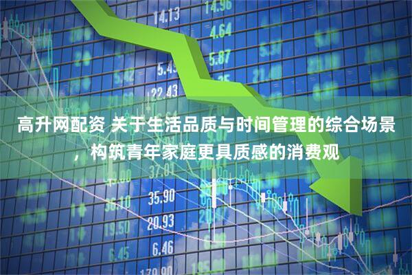 高升网配资 关于生活品质与时间管理的综合场景，构筑青年家庭更具质感的消费观