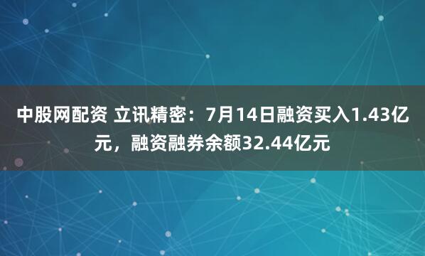 中股网配资 立讯精密：7月14日融资买入1.43亿元，融资融券余额32.44亿元