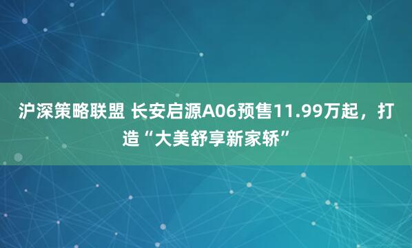 沪深策略联盟 长安启源A06预售11.99万起，打造“大美舒享新家轿”