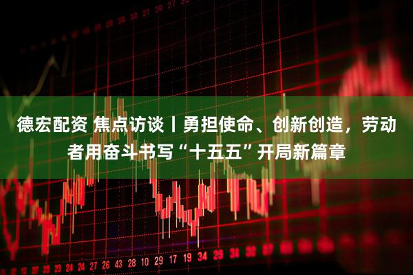 德宏配资 焦点访谈丨勇担使命、创新创造，劳动者用奋斗书写“十五五”开局新篇章