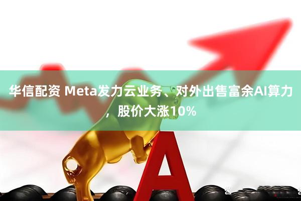 华信配资 Meta发力云业务、对外出售富余AI算力，股价大涨10%