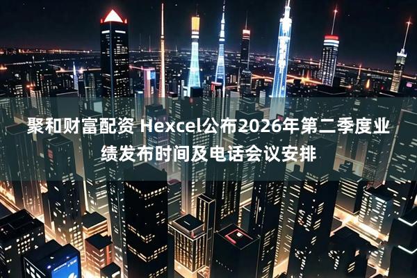 聚和财富配资 Hexcel公布2026年第二季度业绩发布时间及电话会议安排