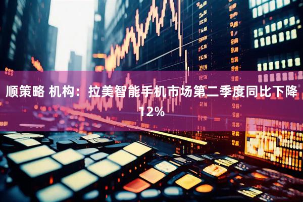 顺策略 机构：拉美智能手机市场第二季度同比下降12%