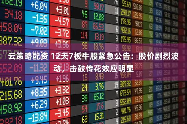 云策略配资 12天7板牛股紧急公告：股价剧烈波动，击鼓传花效应明显